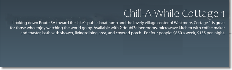  Chill-A-While Cottage 1 Looking down Route 5A toward the lake's public boat ramp and the lovely village center of Westmore, Cottage 1 is great for those who enjoy watching the world go by. 2 double bedrooms, microwave kitchen with coffee maker and toaster, bath with shower, living/dining area and covered porch. For four people: $650 per week -extra nights $135 each. 