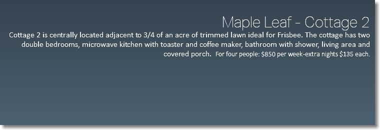  Maple Leaf - Cottage 2 Cottage 2 is centrally located adjacent to 3/4 of an acre of trimmed lawn ideal for Frisbee. The cottage has two double bedrooms, microwave kitchen with toaster and coffee maker, bathroom with shower, living area and covered porch. For four people: $650 per week -extra nights $135 each. 