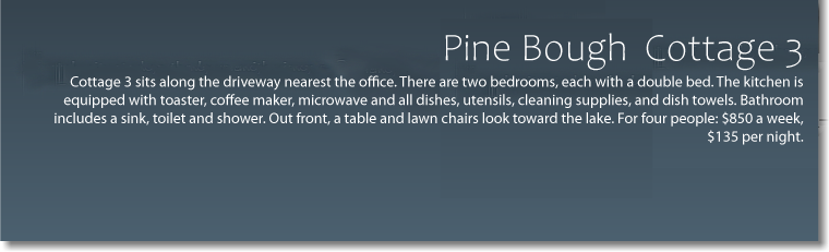  Pine Bough - Cottage 3 Cottage 3 sits along the driveway nearest the office. There are two bedrooms, each with a double bed. The kitchen is equipped with toaster, coffee maker, microwave and all dishes, utensils, cleaning supplies and dish towels. Bathroom with sink, toilet and shower. Out front, a table and lawn chairs look toward the lake. For four people: $650 per week -extra nights $135 each. 