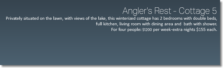  Angler's Rest - Cottage 5 Privately situated on the lawn, with views of the lake, this winterized cottage has 2 bedrooms with double beds, full kitchen, living room with dining area and bath with shower. For four people: $976 per week -extra nights $155 each. 