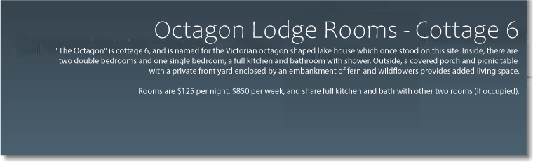  Octagon Lodge Rooms - Cottage 6 "The Octagon" is cottage 6, and is named for the Victorian octagon-shaped lake house which once stood on this site. Inside, there are two double bedrooms and one single bedroom, a full kitchen and bathroom with shower. Outside, a covered porch and picnic table with a private front yard enclosed by an embankment of fern and wildflowers provides added living space. Rooms are $99 per night, $650 per week, and share full kitchen and bath with other two rooms (if occupied). 