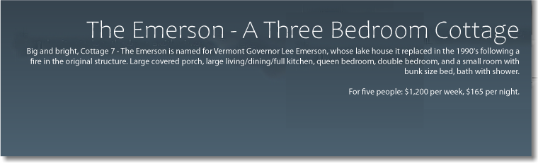  The Emerson, A Three Bedroom Cottage Some History Big and bright, Cottage 7 - The Emerson is named for Vermont Governor Lee Emerson, whose lake house it replaced in the 1990's following a fire in the original structure. Large covered porch, large living/dining/full kitchen, queen bedroom, double bedroom, and small room with bunk sized bed, bath with shower. For five people: $1038 per week -extra nights $165 each. 