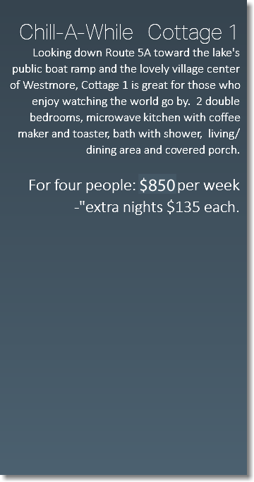  Chill-A-While Cottage 1 Looking down Route 5A toward the lake's public boat ramp and the lovely village center of Westmore, Cottage 1 is great for those who enjoy watching the world go by. 2 double bedrooms, microwave kitchen with coffee maker and toaster, bath with shower, living/dining area and covered porch. For four people: $650 per week -"extra nights $135 each. 