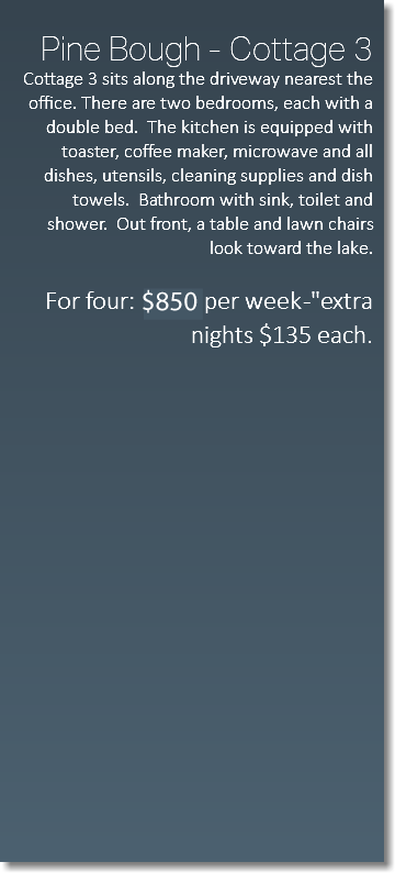  Pine Bough - Cottage 3 Cottage 3 sits along the driveway nearest the office. There are two bedrooms, each with a double bed. The kitchen is equipped with toaster, coffee maker, microwave and all dishes, utensils, cleaning supplies and dish towels. Bathroom with sink, toilet and shower. Out front, a table and lawn chairs look toward the lake. For four: $650 per week -"extra nights $135 each. 