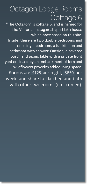  Octagon Lodge Rooms Cottage 6  "The Octagon" is cottage 6, and is named for the Victorian octagon-shaped lake house which once stood on this site. Inside, there are two double bedrooms and one single bedroom, a full kitchen and bathroom with shower. Outside, a covered porch and picnic table with a private front yard enclosed by an embankment of fern and wildflowers provides added living space. Rooms are $99 per night, $650 per week, and share full kitchen and bath with other two rooms (if occupied). 