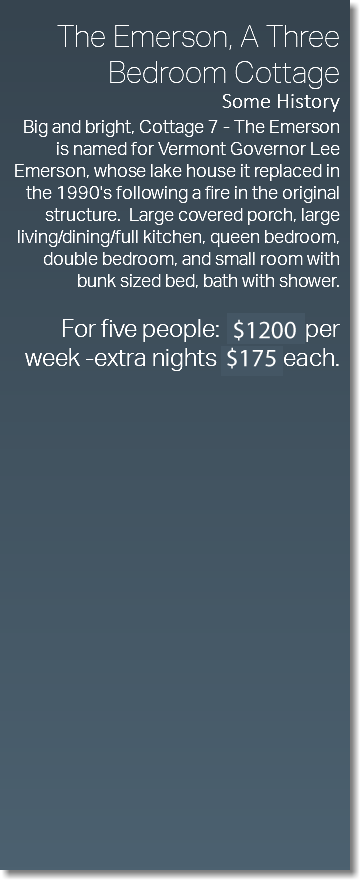  The Emerson, A Three Bedroom Cottage Some History Big and bright, Cottage 7 - The Emerson is named for Vermont Governor Lee Emerson, whose lake house it replaced in the 1990's following a fire in the original structure. Large covered porch, large living/dining/full kitchen, queen bedroom, double bedroom, and small room with bunk sized bed, bath with shower. For five people: $1038 per week -extra nights $165 each. 