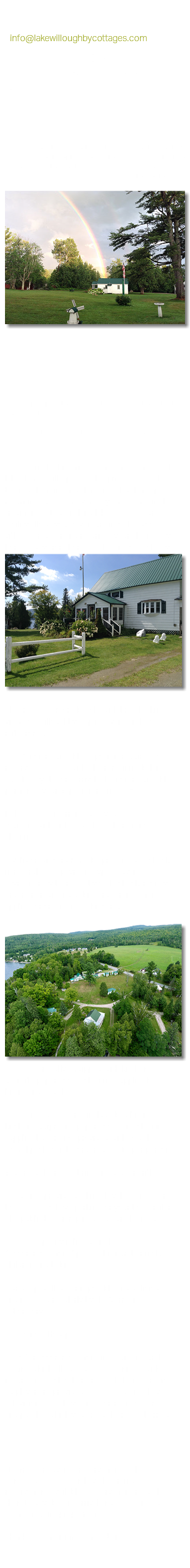 For availability and inquiries: Email anytime at : ﷯ Text anytime at (781)762-3112 Call 10:00am to 6:00 at (802)525-3003 Off Season (252)249-2200 Where Are We? We're located in Northeastern Vermont, about 15 miles south of the border to Quebec. Just a two hour drive to Montreal, QE and a 3 1/2 hours drive to Boston, MA﷯ Hilltop Cottages 1322 VT Route 5A Westmore, VT 05860 Please feel free to call us with any questions that you might have. We accept VISA, Master Card and Discover. Hilltop Guest Policies Located in the historic Foster's Grove area of the lake shore, Hilltop Housekeeping Cottages have been welcoming travelers and a loyal group of returning guests for over 60 years. Here, in the tradition of New England lake cottages our facility allows you to venture into the woods, villages or water and return to your clean, cozy home-away-from home at the end of each day. ﷯ The free Westmore beach, with breathtaking views of Willoughby Gap is seven tenths of a mile from us. A 30% non refundable deposit is required to reserve a cottage, with the remaining balance due 15 days before arrival. The non-refundable portion of your deposit remains 30%. If the cottage is arranged as you found it, with dishes washed, there is no cleaning fee. A valid credit card must be presented at check-in regardless of payment type. Advance Payment may be made by cash, check, money order or credit and debit card (transaction fee applies for credit and debit card). ﷯ Cottages are fully equipped with kitchen utensils, paper goods, cleaning supplies bed linens and towels. Octagon Lodge Rooms include bed linens, kitchen equipment, paper goods and cleaning supplies but are not provided with towels. (towel packs can be ordered at $10 per person). You are welcome to bring an outdoor grill. We do not provide docking, kayaks, canoes or boats. We do have parking for your boat trailer. The public boat ramp is just down the road. Cottage capacity is listed on the "Accommodations" page. This number includes children and babies. Our deep well water is potable and delicious and is tested regularly by the Vermont State Laboratory. We do not allow pets. We offer accommodations in a quiet natural setting which allows guests to connect with nature and each other. Free WI FI and a radio/cd player are provided. Cottages do not have televisions. We have an assortment of games and puzzles which you are welcome to borrow. Prices do not include 9% Vermont Room Tax. No time for advance reservations? Please contact us! We often have last minute reservations available. Reservations made less than 15 days before arrival and Octagon Lodge Rooms require prepayment. Thank you for visiting our website. Barbara and Bob, your hosts
